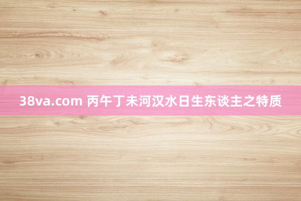 38va.com 丙午丁未河汉水日生东谈主之特质