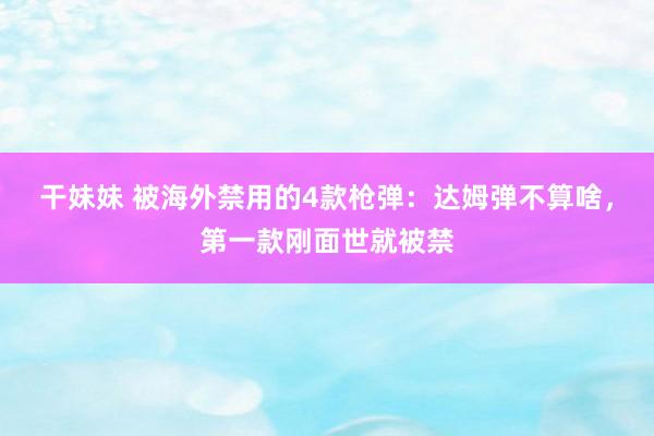 干妹妹 被海外禁用的4款枪弹：达姆弹不算啥，第一款刚面世就被禁