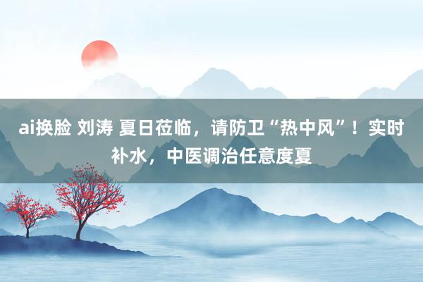 ai换脸 刘涛 夏日莅临，请防卫“热中风”！实时补水，中医调治任意度夏