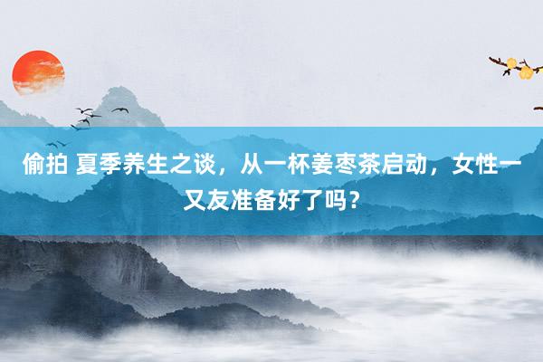 偷拍 夏季养生之谈，从一杯姜枣茶启动，女性一又友准备好了吗？