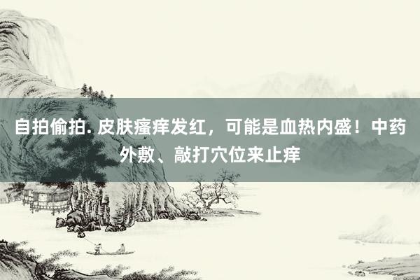 自拍偷拍. 皮肤瘙痒发红，可能是血热内盛！中药外敷、敲打穴位来止痒