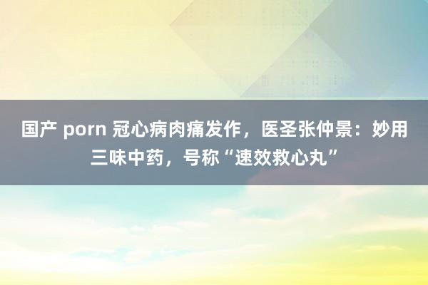 国产 porn 冠心病肉痛发作，医圣张仲景：妙用三味中药，号称“速效救心丸”