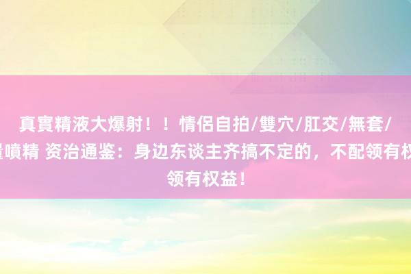 真實精液大爆射！！情侶自拍/雙穴/肛交/無套/大量噴精 资治通鉴：身边东谈主齐搞不定的，不配领有权益！