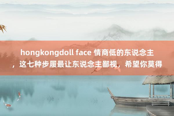 hongkongdoll face 情商低的东说念主，这七种步履最让东说念主鄙视，希望你莫得