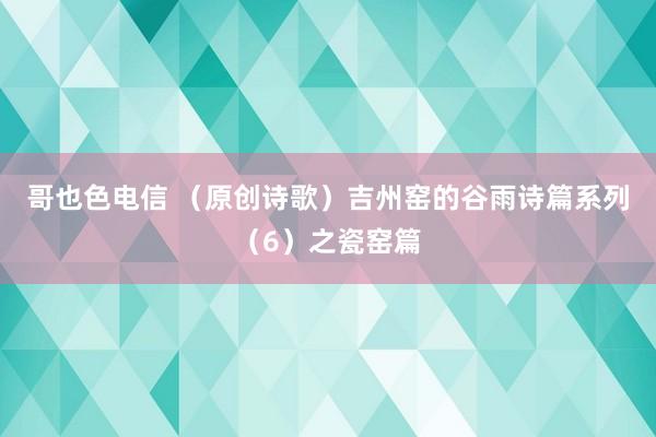 哥也色电信 （原创诗歌）吉州窑的谷雨诗篇系列（6）之瓷窑篇