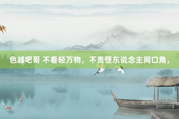 色越吧哥 不看轻万物，不责怪东说念主间口角，