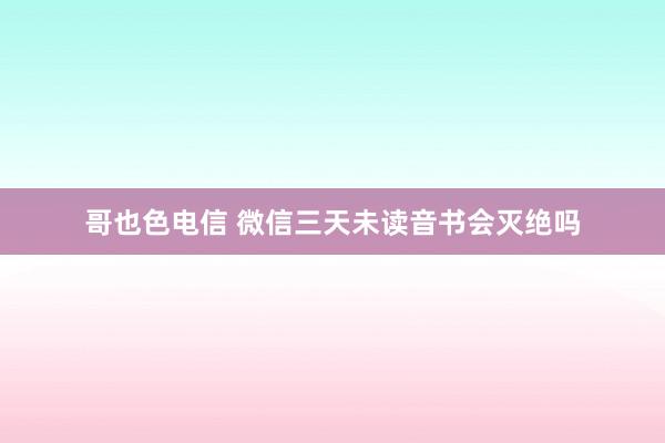 哥也色电信 微信三天未读音书会灭绝吗