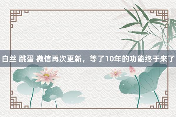 白丝 跳蛋 微信再次更新，等了10年的功能终于来了
