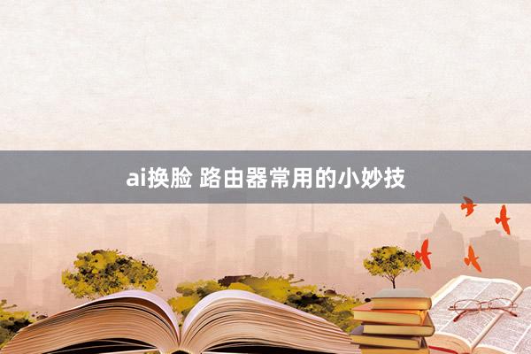 ai换脸 路由器常用的小妙技