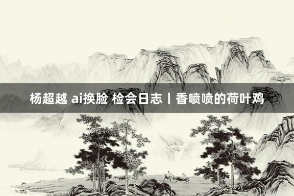 杨超越 ai换脸 检会日志丨香喷喷的荷叶鸡