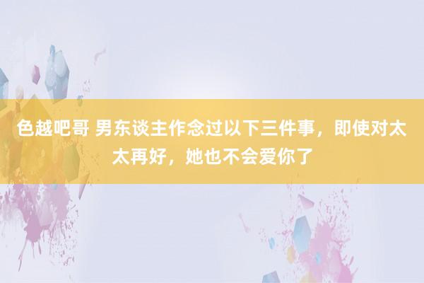 色越吧哥 男东谈主作念过以下三件事，即使对太太再好，她也不会爱你了
