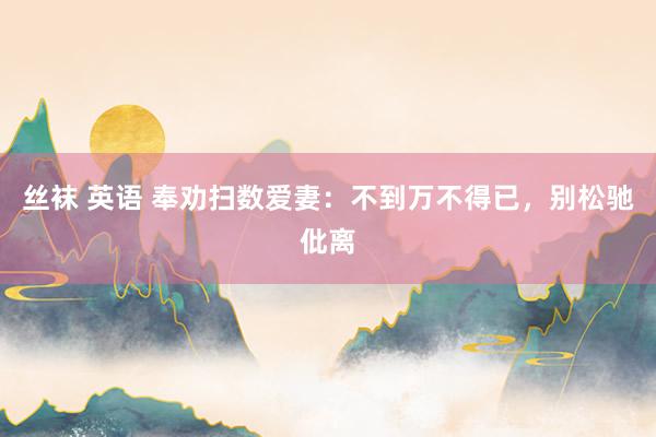 丝袜 英语 奉劝扫数爱妻：不到万不得已，别松驰仳离