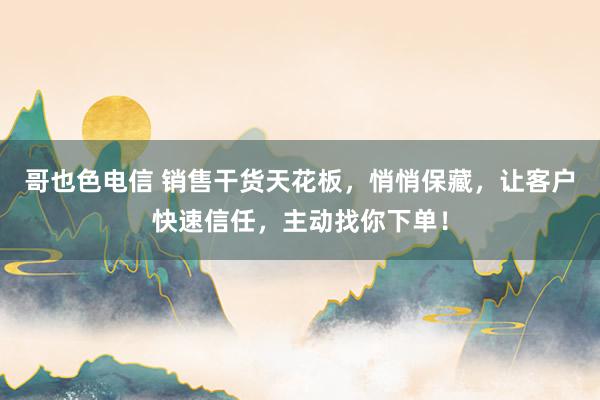 哥也色电信 销售干货天花板，悄悄保藏，让客户快速信任，主动找你下单！