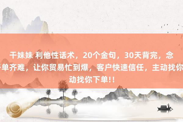 干妹妹 利他性话术，20个金句，30天背完，念念不开单齐难，让你贸易忙到爆，客户快速信任，主动找你下单!！