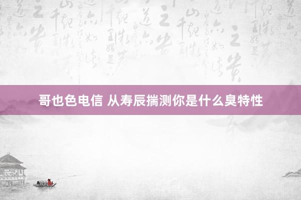 哥也色电信 从寿辰揣测你是什么臭特性