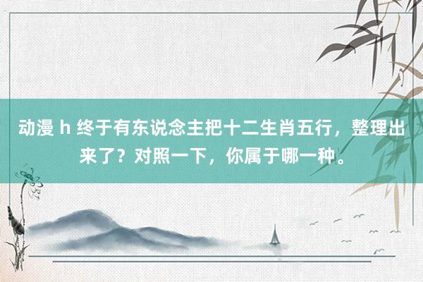 动漫 h 终于有东说念主把十二生肖五行，整理出来了？对照一下，你属于哪一种。