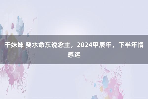 干妹妹 癸水命东说念主，2024甲辰年，下半年情感运
