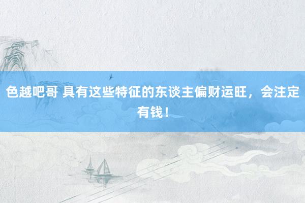 色越吧哥 具有这些特征的东谈主偏财运旺，会注定有钱！