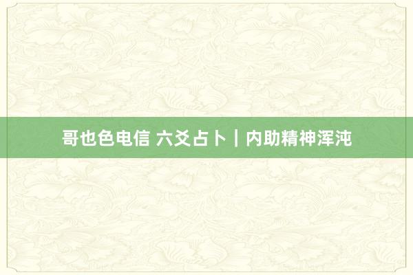 哥也色电信 六爻占卜｜内助精神浑沌