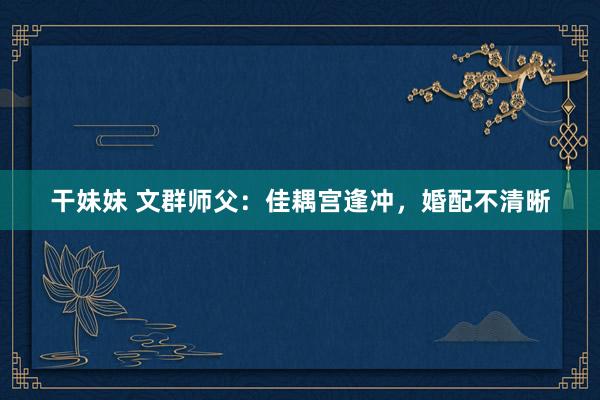 干妹妹 文群师父：佳耦宫逢冲，婚配不清晰