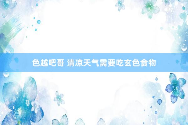 色越吧哥 清凉天气需要吃玄色食物