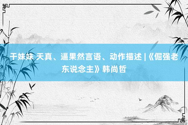 干妹妹 天真、逼果然言语、动作描述 |《倔强老东说念主》韩尚