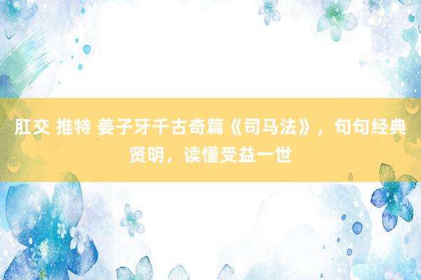 肛交 推特 姜子牙千古奇篇《司马法》，句句经典贤明，读懂受益