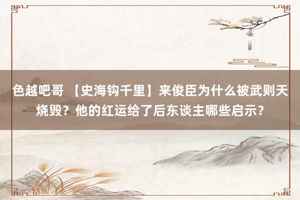 色越吧哥 【史海钩千里】来俊臣为什么被武则天烧毁？他的红运给