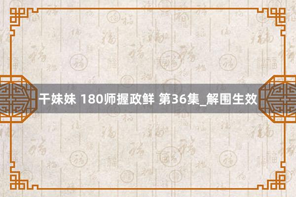 干妹妹 180师握政鲜 第36集_解围生效