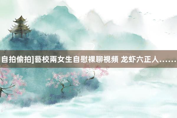 自拍偷拍]藝校兩女生自慰裸聊視頻 龙虾六正人……