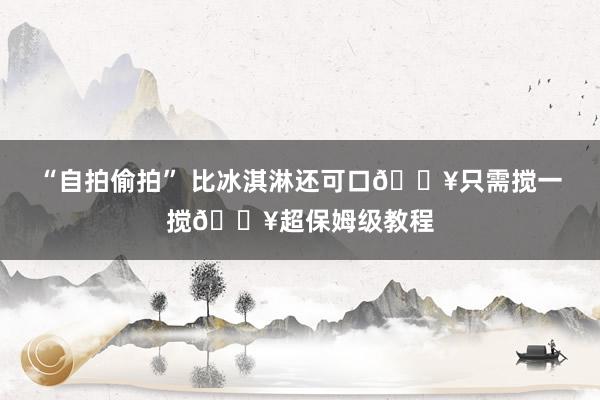 “自拍偷拍” 比冰淇淋还可口🔥只需搅一搅🔥超保姆级教程