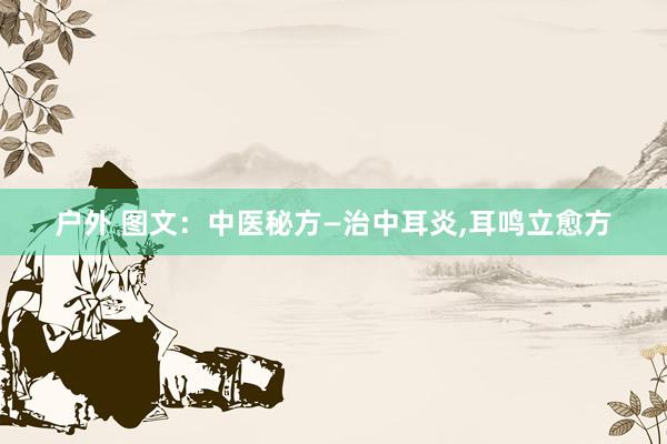 户外 图文：中医秘方—治中耳炎,耳鸣立愈方