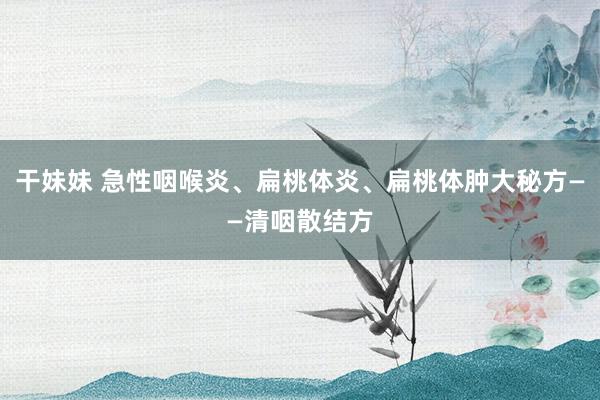 干妹妹 急性咽喉炎、扁桃体炎、扁桃体肿大秘方——清咽散结方