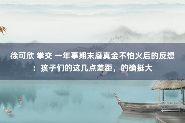 徐可欣 拳交 一年事期末磨真金不怕火后的反想：孩子们的这几点