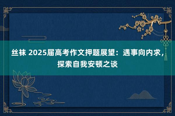丝袜 2025届高考作文押题展望：遇事向内求，探索自我安顿之