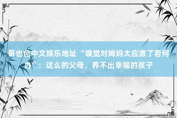 哥也色中文娱乐地址 “嗅觉对姆妈太应激了若何办”：这么的父母