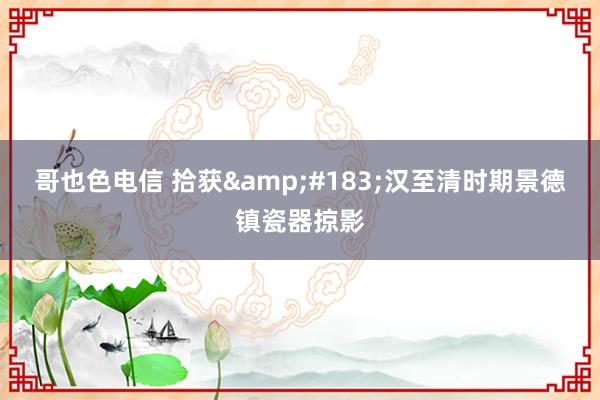 哥也色电信 拾获&#183;汉至清时期景德镇瓷器掠影