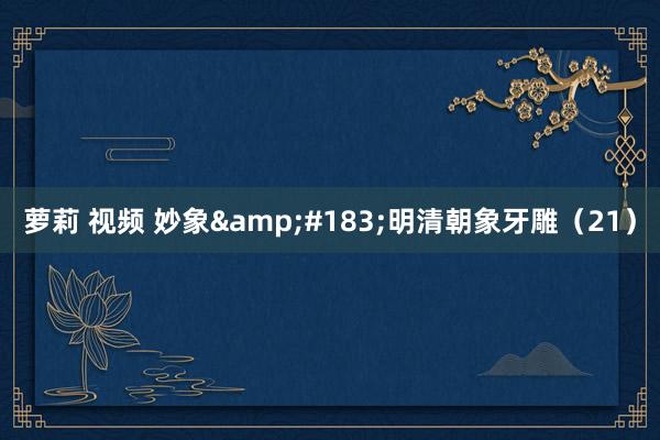 萝莉 视频 妙象&#183;明清朝象牙雕（21）