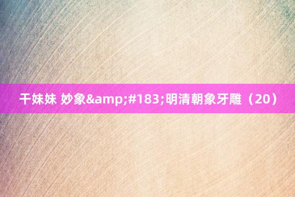 干妹妹 妙象&#183;明清朝象牙雕（20）
