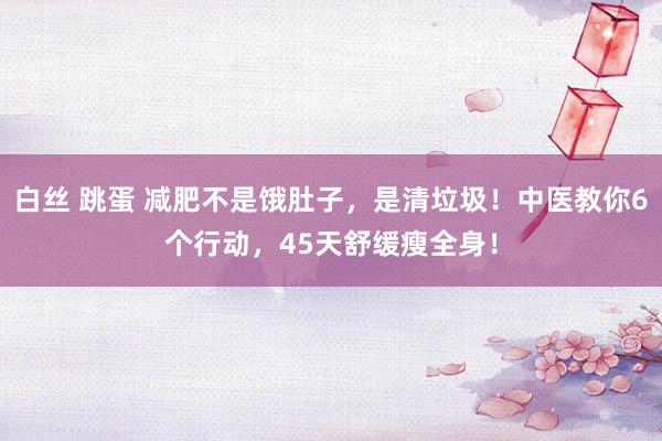 白丝 跳蛋 减肥不是饿肚子，是清垃圾！中医教你6个行动，45