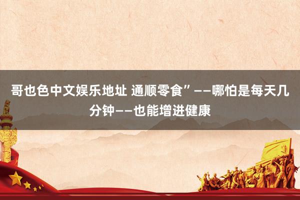哥也色中文娱乐地址 通顺零食”——哪怕是每天几分钟——也能增