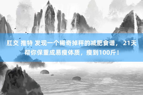肛交 推特 发现一个稀奇掉秤的减肥食谱， 21天帮你保重成易