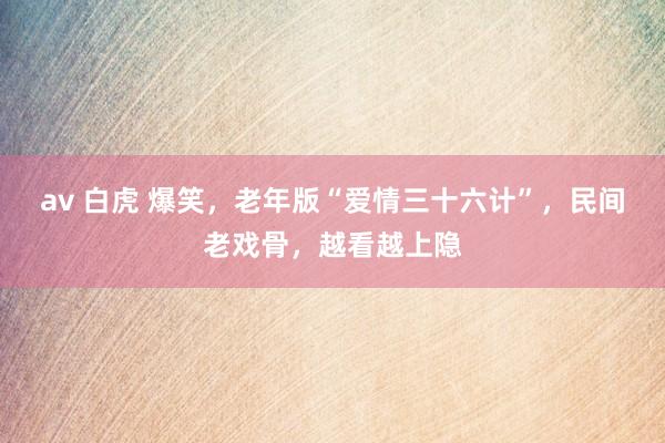 av 白虎 爆笑，老年版“爱情三十六计”，民间老戏骨，越看越