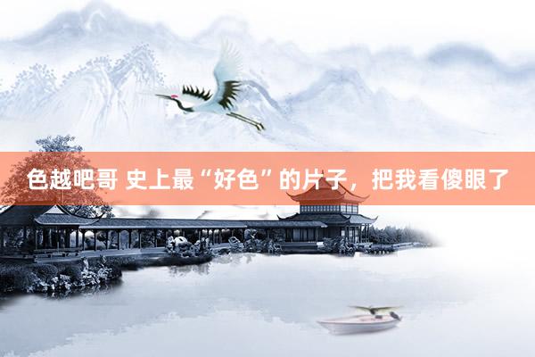 色越吧哥 史上最“好色”的片子，把我看傻眼了