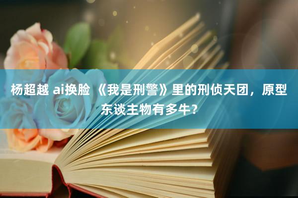 杨超越 ai换脸 《我是刑警》里的刑侦天团，原型东谈主物有多